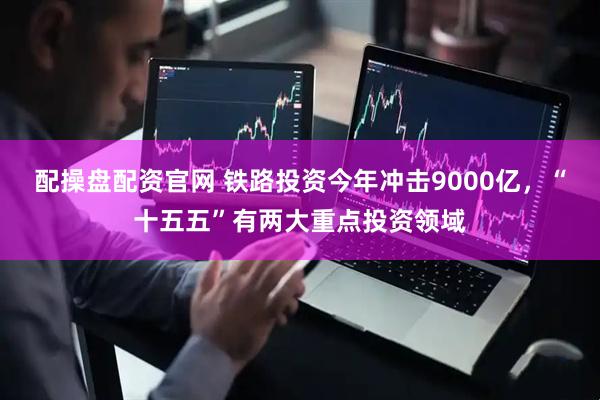 配操盘配资官网 铁路投资今年冲击9000亿，“十五五”有两大重点投资领域