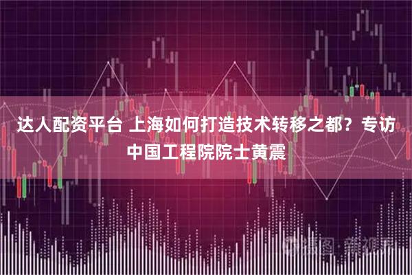 达人配资平台 上海如何打造技术转移之都？专访中国工程院院士黄震