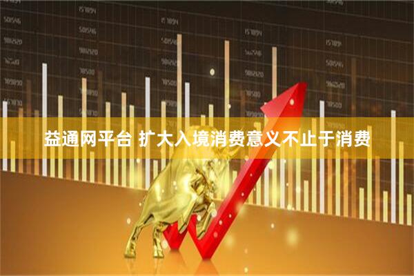 益通网平台 扩大入境消费意义不止于消费