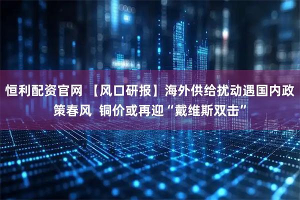 恒利配资官网 【风口研报】海外供给扰动遇国内政策春风  铜价或再迎“戴维斯双击”