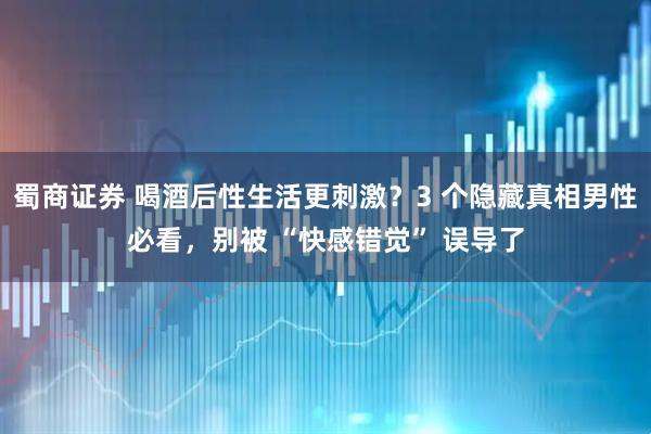 蜀商证券 喝酒后性生活更刺激？3 个隐藏真相男性必看，别被 “快感错觉” 误导了