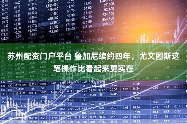 苏州配资门户平台 鲁加尼续约四年，尤文图斯这笔操作比看起来更实在