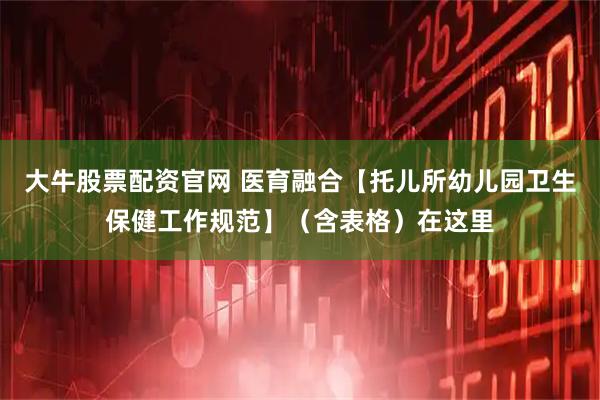 大牛股票配资官网 医育融合【托儿所幼儿园卫生保健工作规范】（含表格）在这里