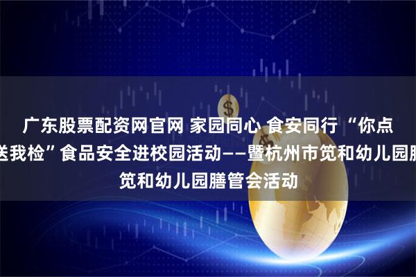 广东股票配资网官网 家园同心 食安同行 “你点我检、你送我检”食品安全进校园活动——暨杭州市笕和幼儿园膳管会活动