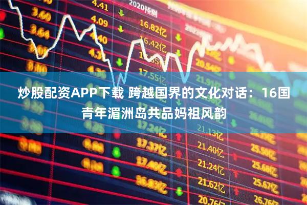 炒股配资APP下载 跨越国界的文化对话：16国青年湄洲岛共品妈祖风韵