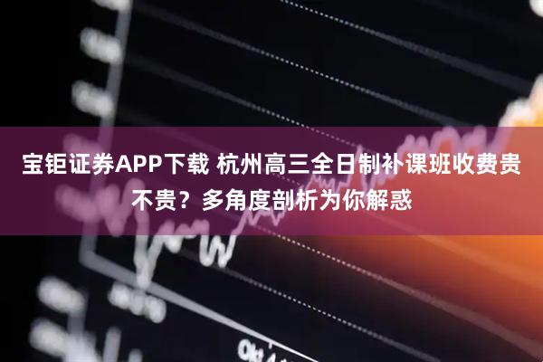 宝钜证券APP下载 杭州高三全日制补课班收费贵不贵？多角度剖析为你解惑