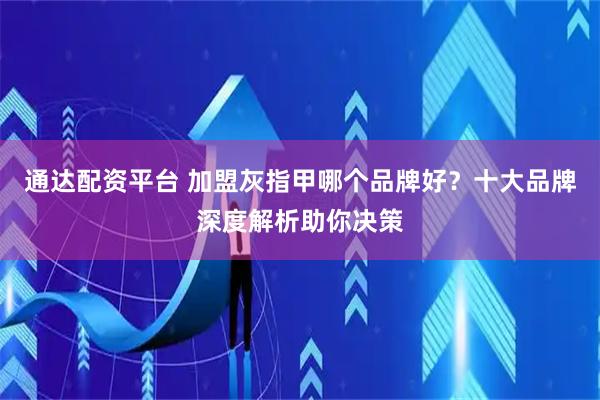 通达配资平台 加盟灰指甲哪个品牌好？十大品牌深度解析助你决策