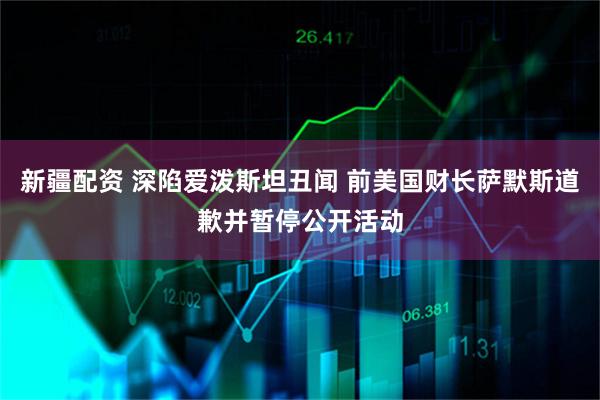 新疆配资 深陷爱泼斯坦丑闻 前美国财长萨默斯道歉并暂停公开活动