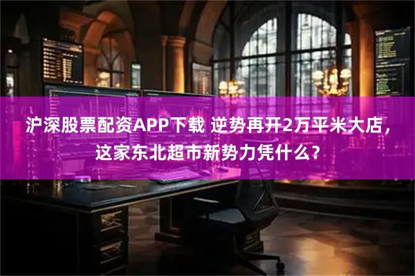 沪深股票配资APP下载 逆势再开2万平米大店，这家东北超市新势力凭什么？