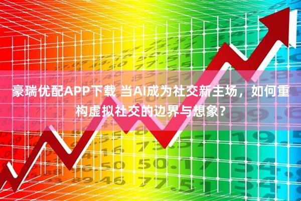 豪瑞优配APP下载 当AI成为社交新主场，如何重构虚拟社交的边界与想象？