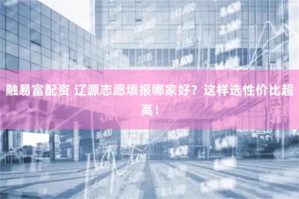 融易富配资 辽源志愿填报哪家好？这样选性价比超高！