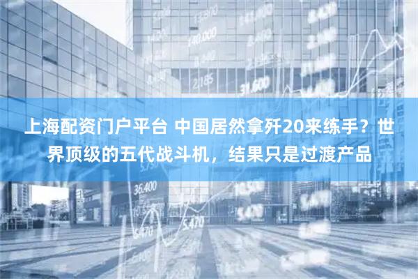 上海配资门户平台 中国居然拿歼20来练手？世界顶级的五代战斗机，结果只是过渡产品