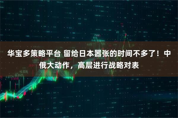 华宝多策略平台 留给日本嚣张的时间不多了！中俄大动作，高层进行战略对表