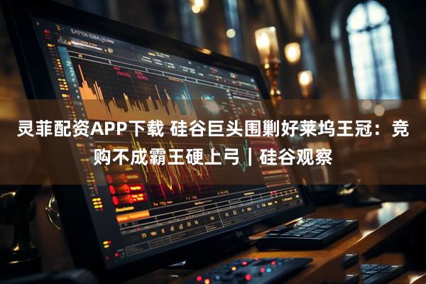 灵菲配资APP下载 硅谷巨头围剿好莱坞王冠：竞购不成霸王硬上弓｜硅谷观察