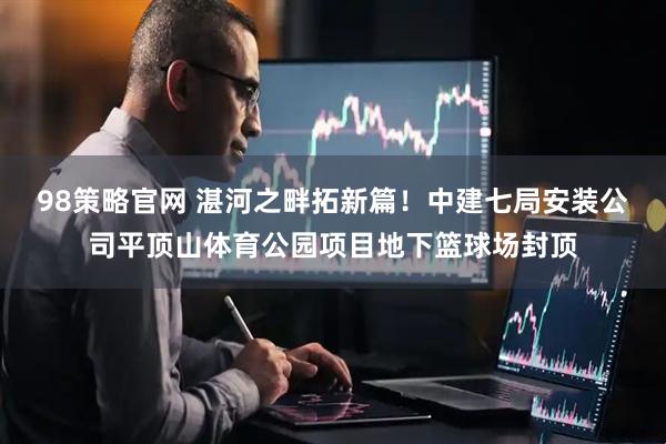 98策略官网 湛河之畔拓新篇！中建七局安装公司平顶山体育公园项目地下篮球场封顶