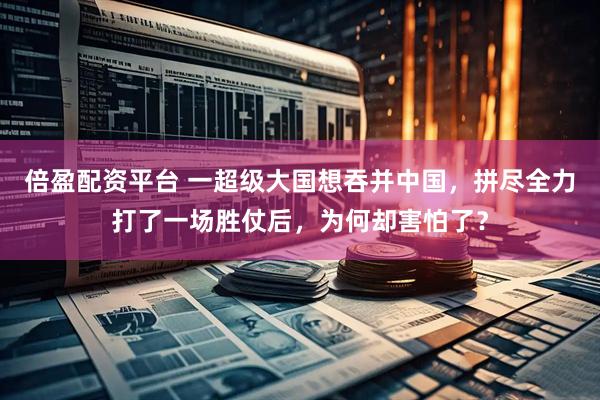 倍盈配资平台 一超级大国想吞并中国，拼尽全力打了一场胜仗后，为何却害怕了？