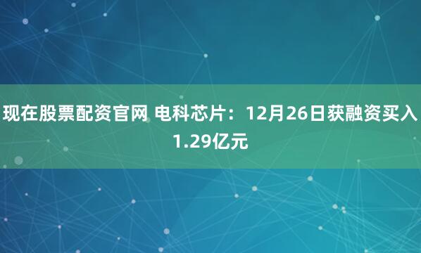 现在股票配资官网 电科芯片：12月26日获融资买入1.29亿元