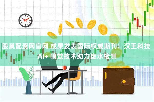 股巢配资网官网 成果发表国际权威期刊！汉王科技 AI+ 嗅觉技术助力废水检测