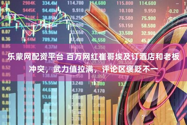 乐蒙网配资平台 百万网红崔哥埃及订酒店和老板冲突，武力值拉满，评论区褒贬不一
