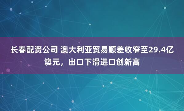 长春配资公司 澳大利亚贸易顺差收窄至29.4亿澳元，出口下滑进口创新高