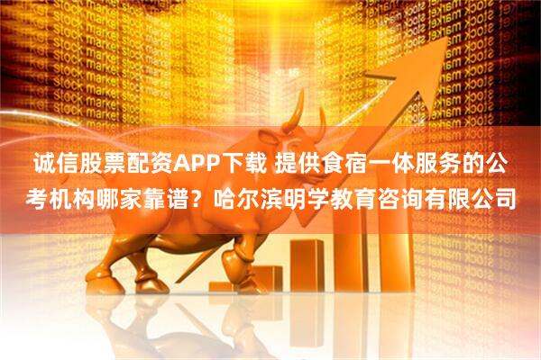 诚信股票配资APP下载 提供食宿一体服务的公考机构哪家靠谱？哈尔滨明学教育咨询有限公司