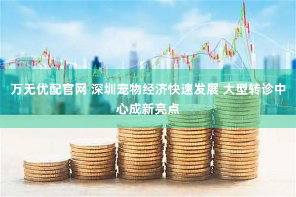 万无优配官网 深圳宠物经济快速发展 大型转诊中心成新亮点