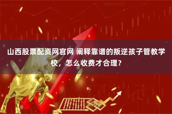 山西股票配资网官网 阐释靠谱的叛逆孩子管教学校，怎么收费才合理？