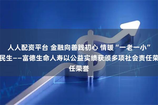 人人配资平台 金融向善践初心 情暖“一老一小”护民生——富德生命人寿以公益实绩获颁多项社会责任荣誉