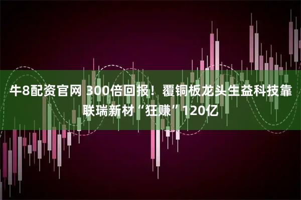 牛8配资官网 300倍回报！覆铜板龙头生益科技靠联瑞新材“狂赚”120亿