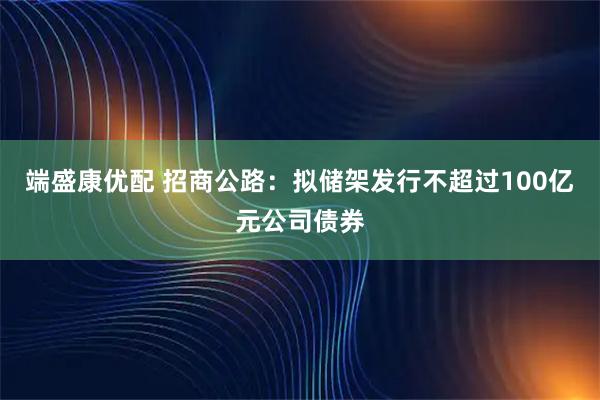 端盛康优配 招商公路：拟储架发行不超过100亿元公司债券