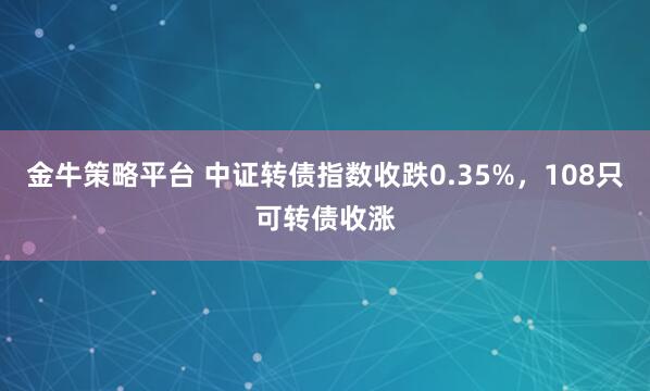 金牛策略平台 中证转债指数收跌0.35%，108只可转债收涨