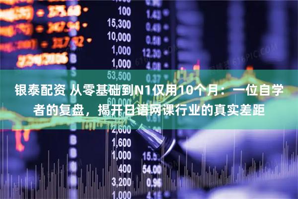 银泰配资 从零基础到N1仅用10个月：一位自学者的复盘，揭开日语网课行业的真实差距