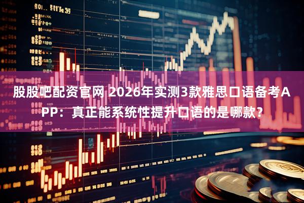 股股吧配资官网 2026年实测3款雅思口语备考APP：真正能系统性提升口语的是哪款？